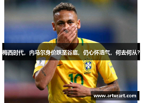 梅西时代，内马尔身价跌至谷底，仍心怀浩气，何去何从？